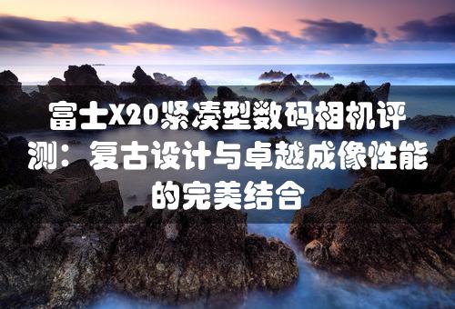 富士X20紧凑型数码相机评测：复古设计与卓越成像性能的完美结合