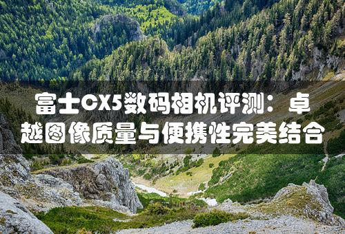 富士CX5数码相机评测：卓越图像质量与便携性完美结合