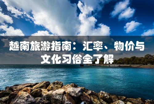 越南旅游指南：汇率、物价与文化习俗全了解