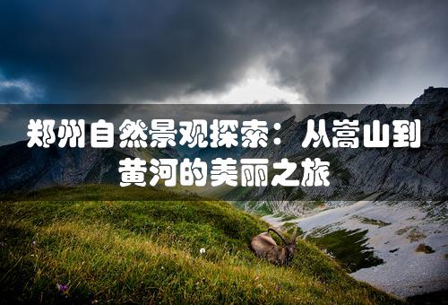 郑州自然景观探索：从嵩山到黄河的美丽之旅