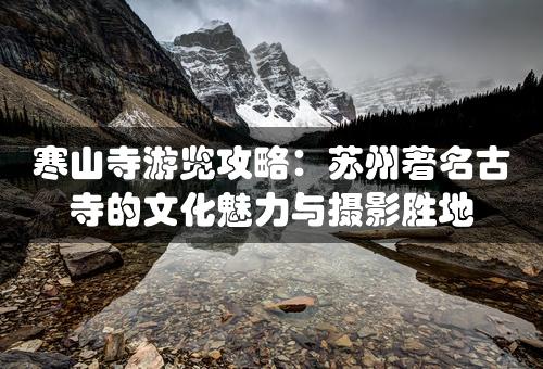 寒山寺游览攻略：苏州著名古寺的文化魅力与摄影胜地