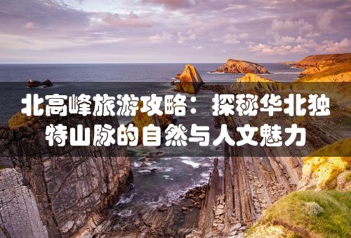 北高峰旅游攻略：探秘华北独特山脉的自然与人文魅力