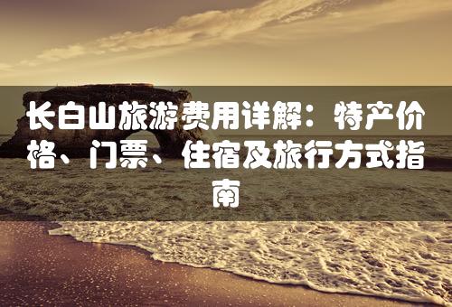 长白山旅游费用详解：特产价格、门票、住宿及旅行方式指南