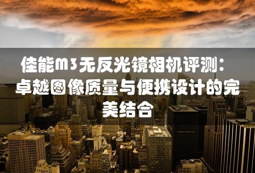 佳能M3无反光镜相机评测：卓越图像质量与便携设计的完美结合