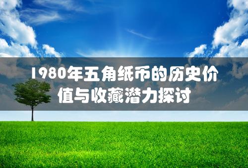 1980年五角纸币的历史价值与收藏潜力探讨