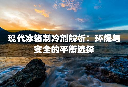 现代冰箱制冷剂解析：环保与安全的平衡选择