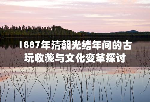 1887年清朝光绪年间的古玩收藏与文化变革探讨