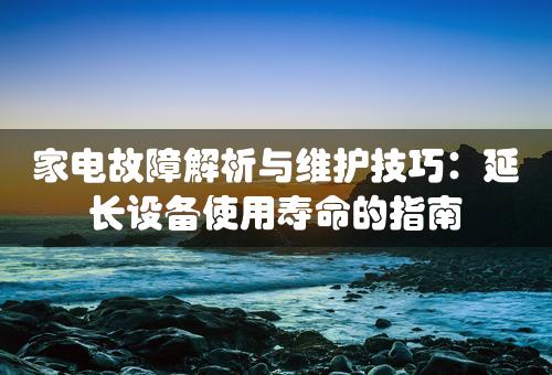 家电故障解析与维护技巧：延长设备使用寿命的指南