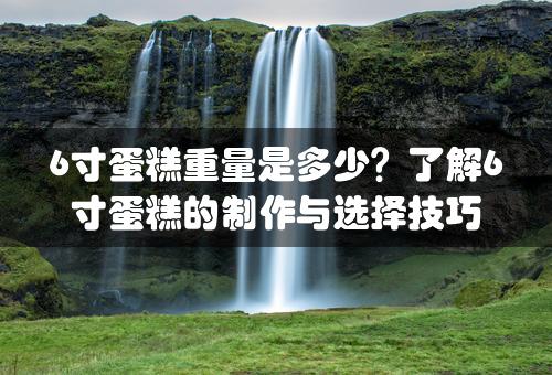 6寸蛋糕重量是多少？了解6寸蛋糕的制作与选择技巧