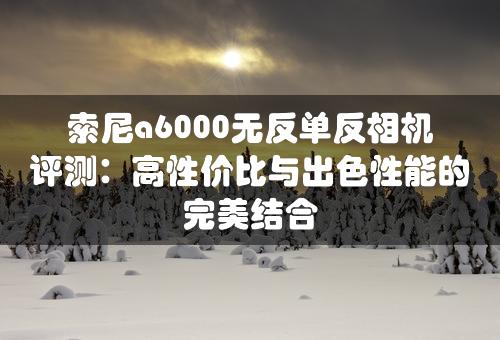 索尼a6000无反单反相机评测：高性价比与出色性能的完美结合