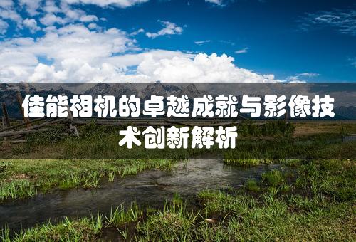 佳能相机的卓越成就与影像技术创新解析