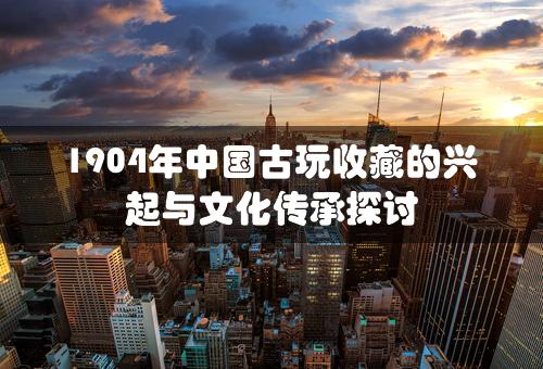 1904年中国古玩收藏的兴起与文化传承探讨