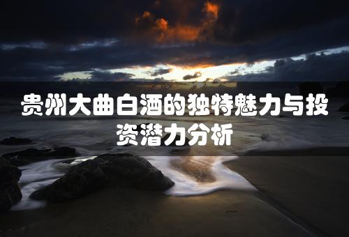 贵州大曲白酒的独特魅力与投资潜力分析