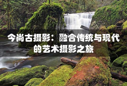 今尚古摄影：融合传统与现代的艺术摄影之旅