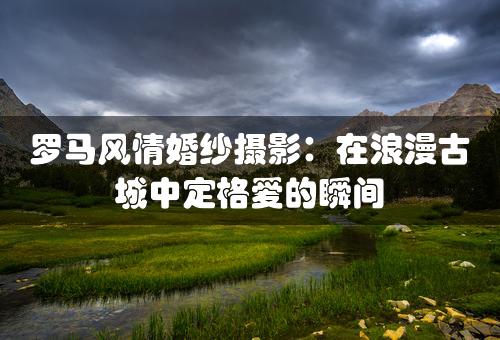 罗马风情婚纱摄影：在浪漫古城中定格爱的瞬间