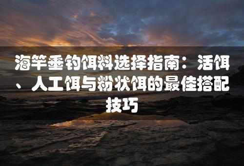 海竿垂钓饵料选择指南：活饵、人工饵与粉状饵的最佳搭配技巧