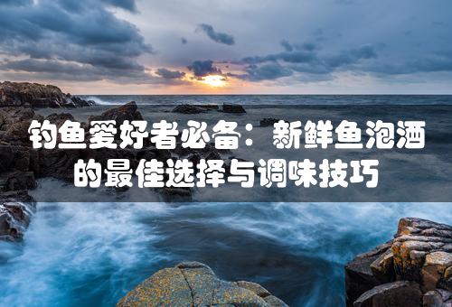 钓鱼爱好者必备：新鲜鱼泡酒的最佳选择与调味技巧