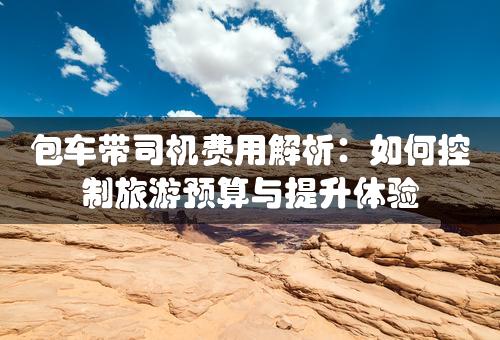 包车带司机费用解析：如何控制旅游预算与提升体验