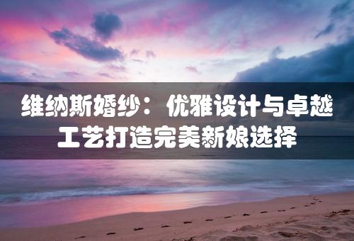 维纳斯婚纱：优雅设计与卓越工艺打造完美新娘选择