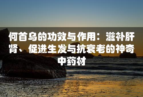 何首乌的功效与作用：滋补肝肾、促进生发与抗衰老的神奇中药材