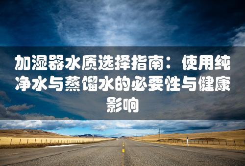 加湿器水质选择指南：使用纯净水与蒸馏水的必要性与健康影响