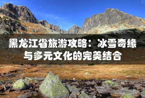 黑龙江省旅游攻略：冰雪奇缘与多元文化的完美结合