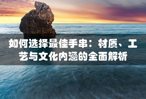 如何选择最佳手串：材质、工艺与文化内涵的全面解析