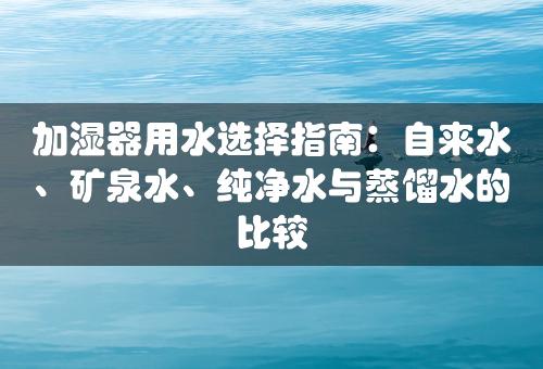 加湿器用水选择指南：自来水、矿泉水、纯净水与蒸馏水的比较