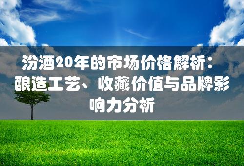 汾酒20年的市场价格解析：酿造工艺、收藏价值与品牌影响力分析