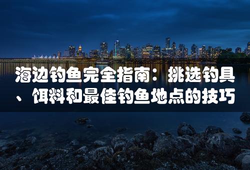 海边钓鱼完全指南：挑选钓具、饵料和最佳钓鱼地点的技巧