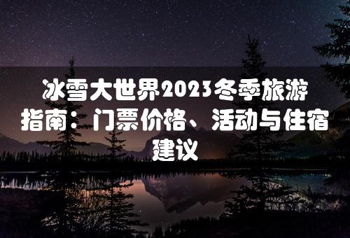 冰雪大世界2023冬季旅游指南：门票价格、活动与住宿建议