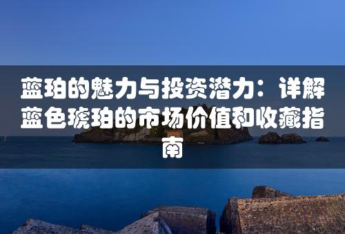 蓝珀的魅力与投资潜力：详解蓝色琥珀的市场价值和收藏指南