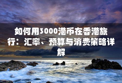 如何用3000港币在香港旅行：汇率、预算与消费策略详解