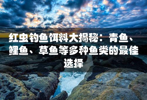 红虫钓鱼饵料大揭秘：青鱼、鲤鱼、草鱼等多种鱼类的最佳选择