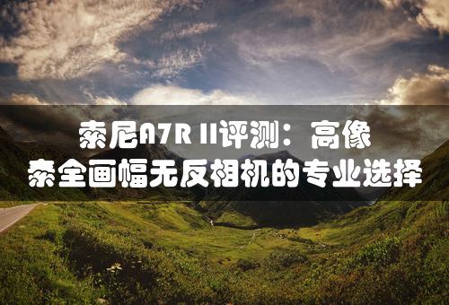 索尼A7R II评测：高像素全画幅无反相机的专业选择