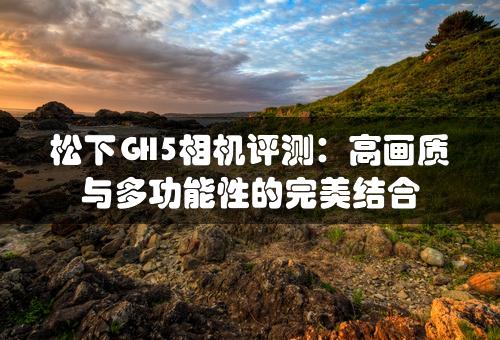 松下GH5相机评测：高画质与多功能性的完美结合