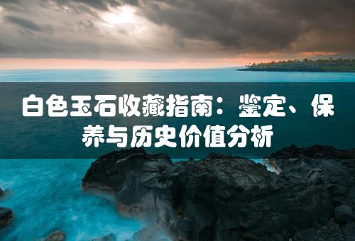 白色玉石收藏指南：鉴定、保养与历史价值分析