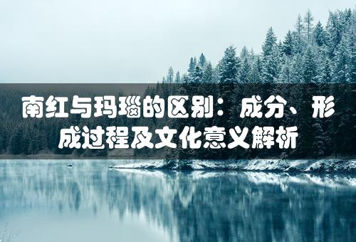 南红与玛瑙的区别：成分、形成过程及文化意义解析