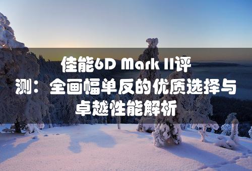 佳能6D Mark II评测：全画幅单反的优质选择与卓越性能解析