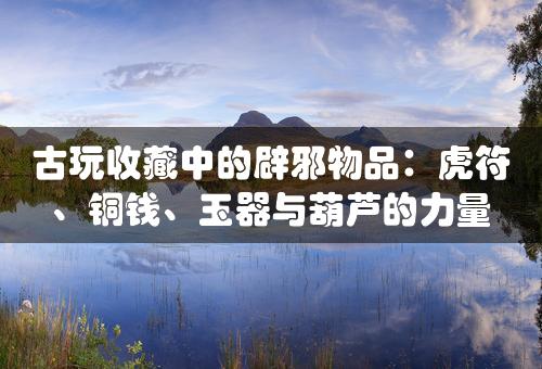 古玩收藏中的辟邪物品：虎符、铜钱、玉器与葫芦的力量