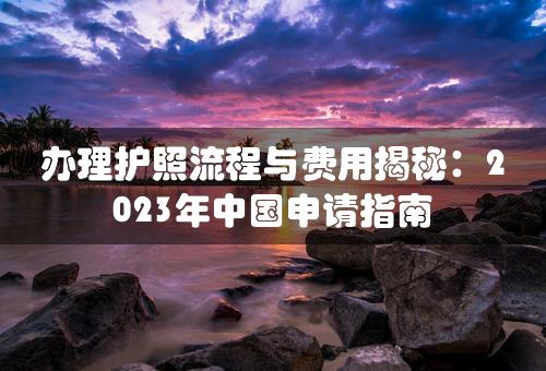 办理护照流程与费用揭秘：2023年中国申请指南