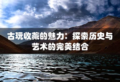 古玩收藏的魅力：探索历史与艺术的完美结合