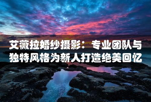 艾薇拉婚纱摄影：专业团队与独特风格为新人打造绝美回忆