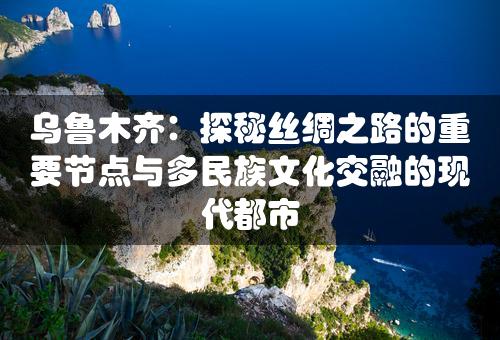 乌鲁木齐：探秘丝绸之路的重要节点与多民族文化交融的现代都市