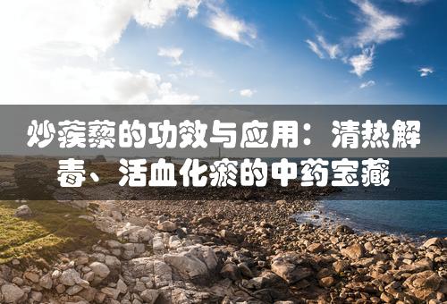 炒蒺藜的功效与应用：清热解毒、活血化瘀的中药宝藏