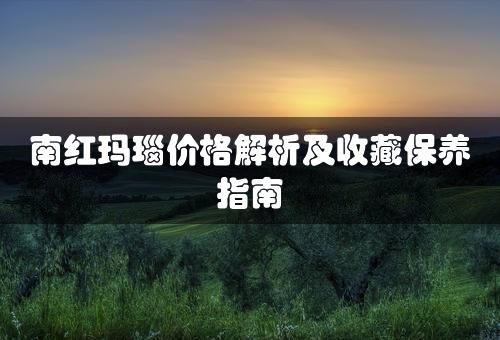 南红玛瑙价格解析及收藏保养指南