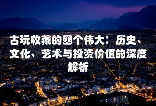 古玩收藏的四个伟大：历史、文化、艺术与投资价值的深度解析