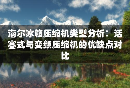 海尔冰箱压缩机类型分析：活塞式与变频压缩机的优缺点对比