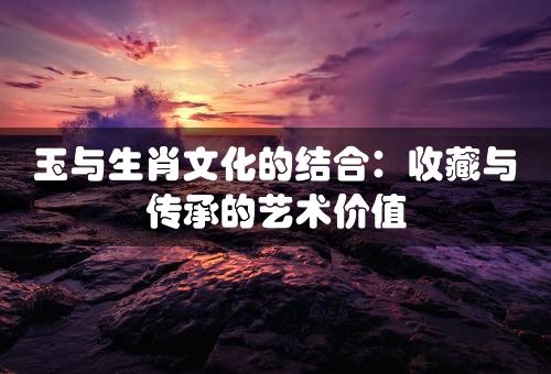 玉与生肖文化的结合：收藏与传承的艺术价值