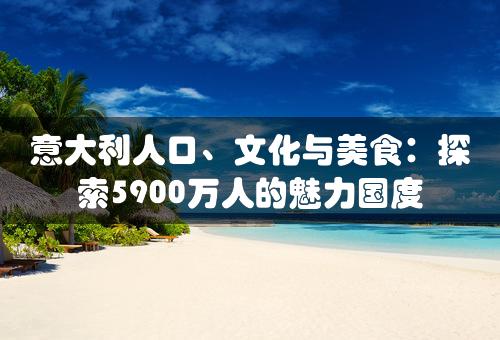 意大利人口、文化与美食：探索5900万人的魅力国度